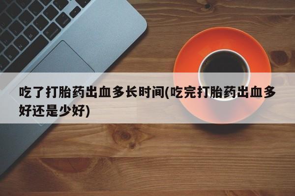 流产药吃了打胎药出血多长时间(吃完打胎药出血多好还是少好)
