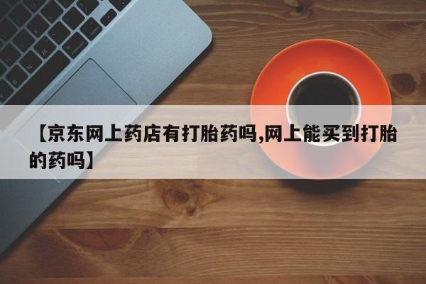 流产药【京东网上药店有打胎药吗,网上能买到打胎的药吗】