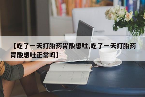 流产药【吃了一天打胎药胃酸想吐,吃了一天打胎药胃酸想吐正常吗】