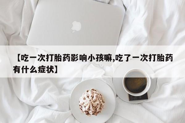 流产药【吃一次打胎药影响小孩嘛,吃了一次打胎药有什么症状】
