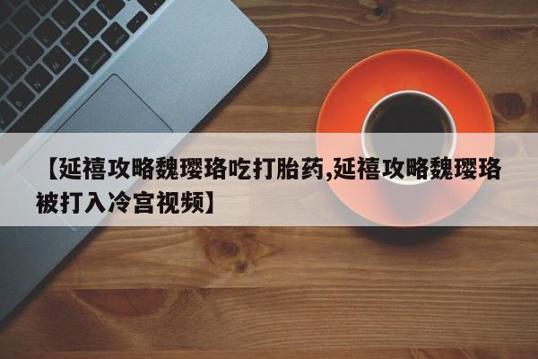 流产药【延禧攻略魏璎珞吃打胎药,延禧攻略魏璎珞被打入冷宫视频】