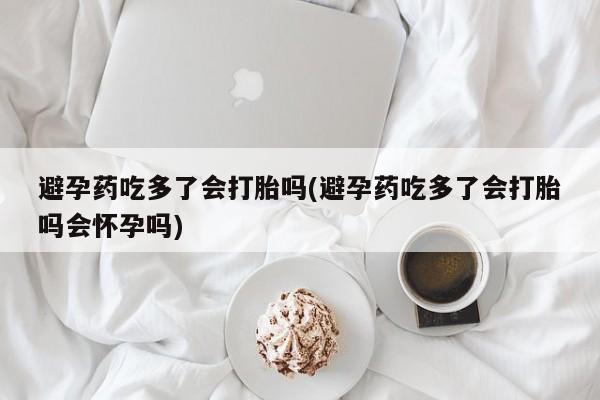流产药避孕药吃多了会打胎吗(避孕药吃多了会打胎吗会怀孕吗)