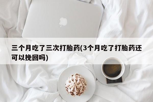流产药三个月吃了三次打胎药(3个月吃了打胎药还可以挽回吗)