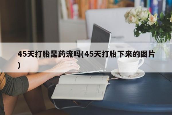 流产药45天打胎是药流吗(45天打胎下来的图片)