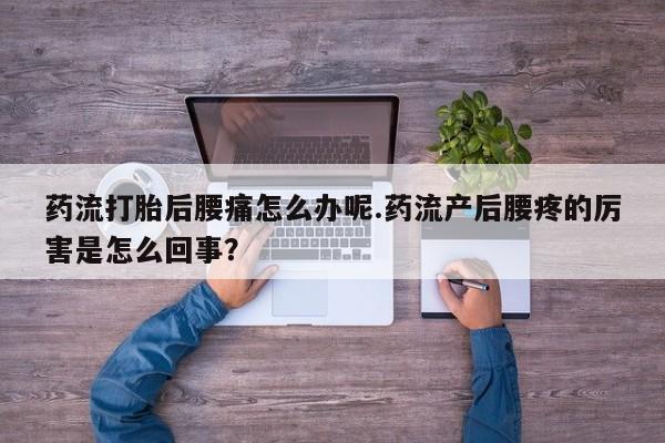 流产药药流打胎后腰痛怎么办呢.药流产后腰疼的厉害是怎么回事？