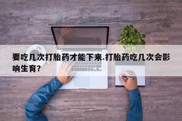 流产药要吃几次打胎药才能下来.打胎药吃几次会影响生育？
