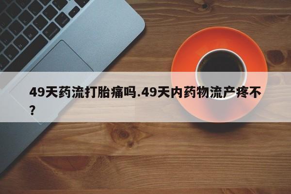 流产药49天药流打胎痛吗.49天内药物流产疼不？