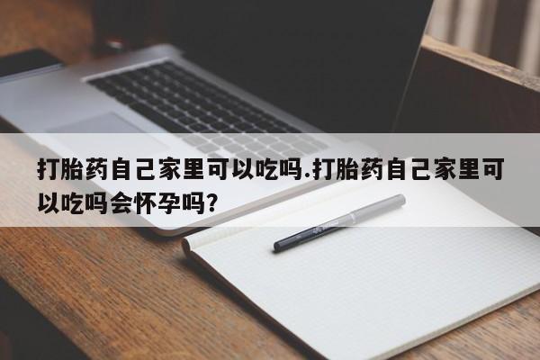 流产药打胎药自己家里可以吃吗.打胎药自己家里可以吃吗会怀孕吗？