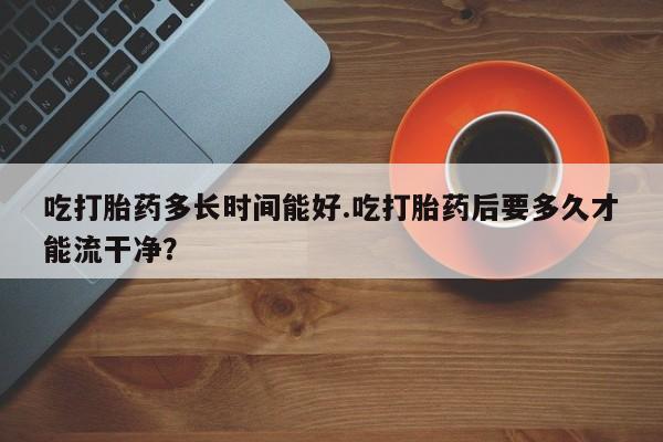 流产药吃打胎药多长时间能好.吃打胎药后要多久才能流干净？