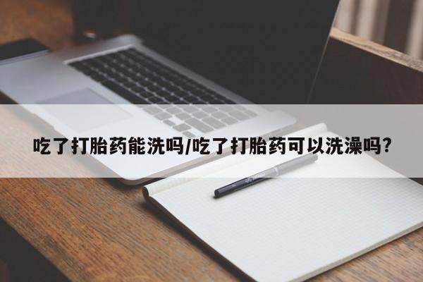 流产药吃了打胎药能洗吗/吃了打胎药可以洗澡吗?