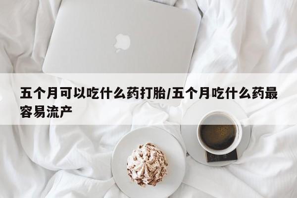 流产药五个月可以吃什么药打胎/五个月吃什么药最容易流产