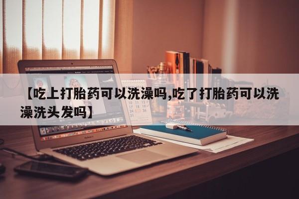 流产药【吃上打胎药可以洗澡吗,吃了打胎药可以洗澡洗头发吗】