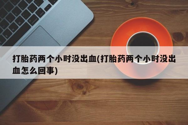 流产药打胎药两个小时没出血(打胎药两个小时没出血怎么回事)