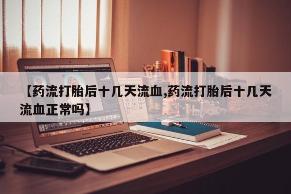 流产药【药流打胎后十几天流血,药流打胎后十几天流血正常吗】