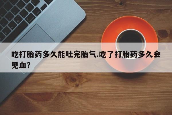 流产药吃打胎药多久能吐完胎气.吃了打胎药多久会见血？
