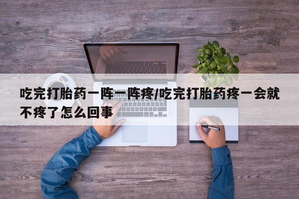 流产药吃完打胎药一阵一阵疼/吃完打胎药疼一会就不疼了怎么回事