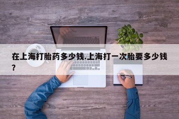 流产药在上海打胎药多少钱.上海打一次胎要多少钱？