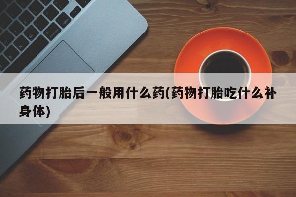 流产药药物打胎后一般用什么药(药物打胎吃什么补身体)