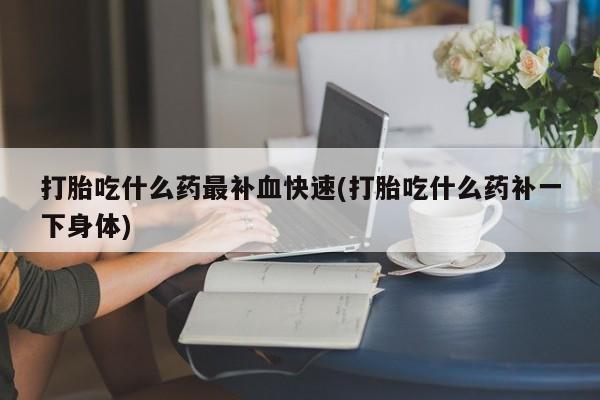 流产药打胎吃什么药最补血快速(打胎吃什么药补一下身体)