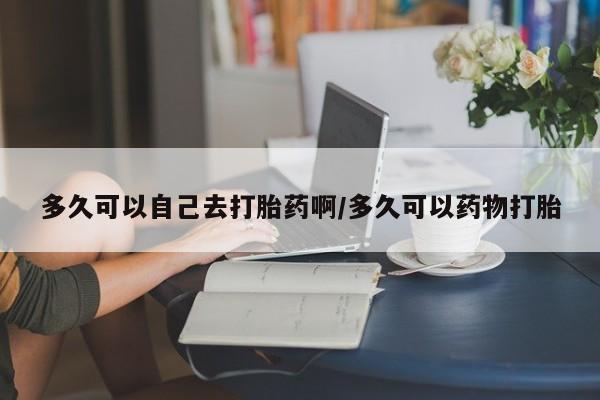 流产药多久可以自己去打胎药啊/多久可以药物打胎