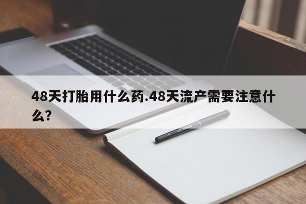 流产药48天打胎用什么药.48天流产需要注意什么？