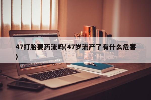 流产药47打胎要药流吗(47岁流产了有什么危害)