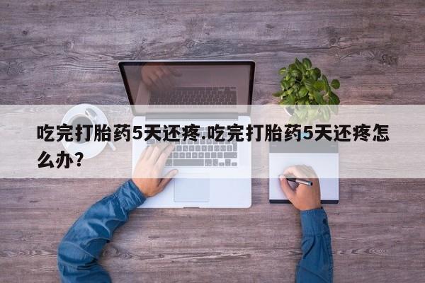 流产药吃完打胎药5天还疼.吃完打胎药5天还疼怎么办？