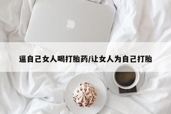 流产药逼自己女人喝打胎药/让女人为自己打胎