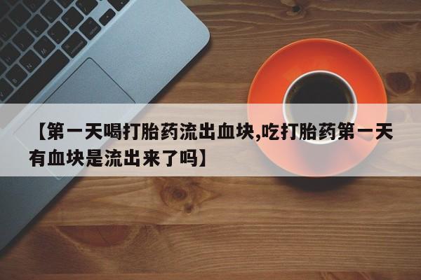 流产药【第一天喝打胎药流出血块,吃打胎药第一天有血块是流出来了吗】