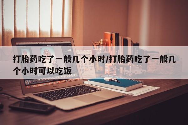 流产药打胎药吃了一般几个小时/打胎药吃了一般几个小时可以吃饭