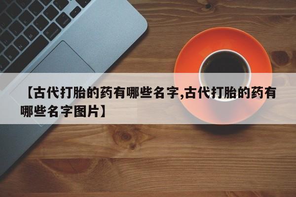 流产药【古代打胎的药有哪些名字,古代打胎的药有哪些名字图片】