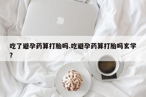 流产药吃了避孕药算打胎吗.吃避孕药算打胎吗玄学？