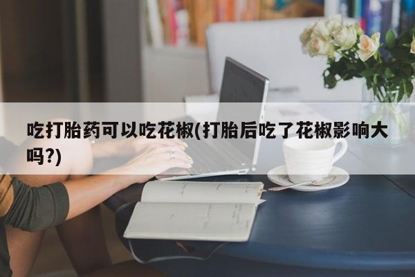 流产药吃打胎药可以吃花椒(打胎后吃了花椒影响大吗?)