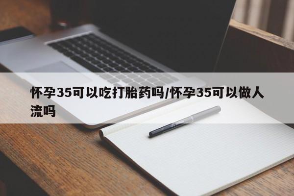 流产药怀孕35可以吃打胎药吗/怀孕35可以做人流吗