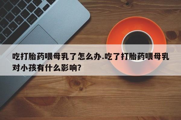 流产药吃打胎药喂母乳了怎么办.吃了打胎药喂母乳对小孩有什么影响？