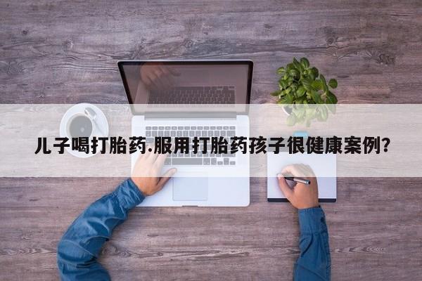 流产药儿子喝打胎药.服用打胎药孩子很健康案例？