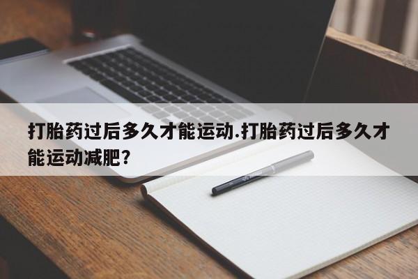 流产药打胎药过后多久才能运动.打胎药过后多久才能运动减肥？