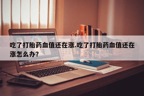 流产药吃了打胎药血值还在涨.吃了打胎药血值还在涨怎么办？