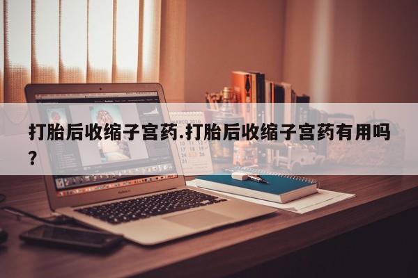 流产药打胎后收缩子宫药.打胎后收缩子宫药有用吗？