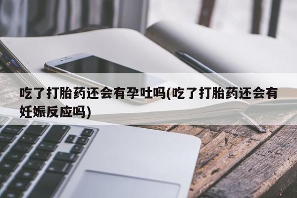 流产药吃了打胎药还会有孕吐吗(吃了打胎药还会有妊娠反应吗)