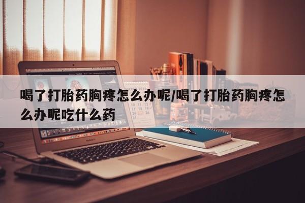 流产药喝了打胎药胸疼怎么办呢/喝了打胎药胸疼怎么办呢吃什么药