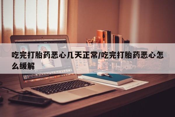 流产药吃完打胎药恶心几天正常/吃完打胎药恶心怎么缓解
