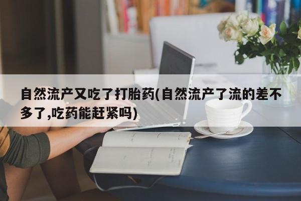 流产药自然流产又吃了打胎药(自然流产了流的差不多了,吃药能赶紧吗)