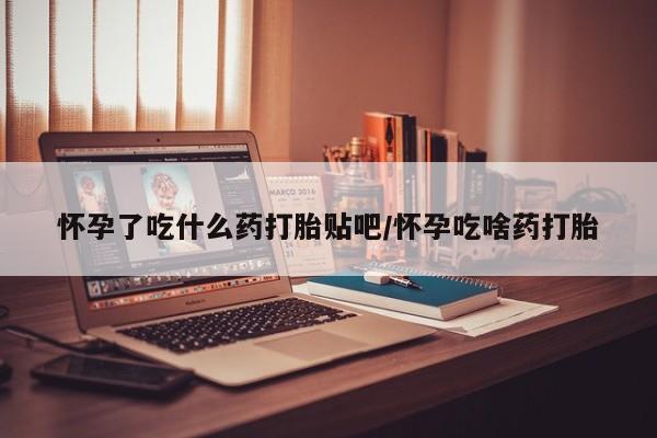 流产药怀孕了吃什么药打胎贴吧/怀孕吃啥药打胎