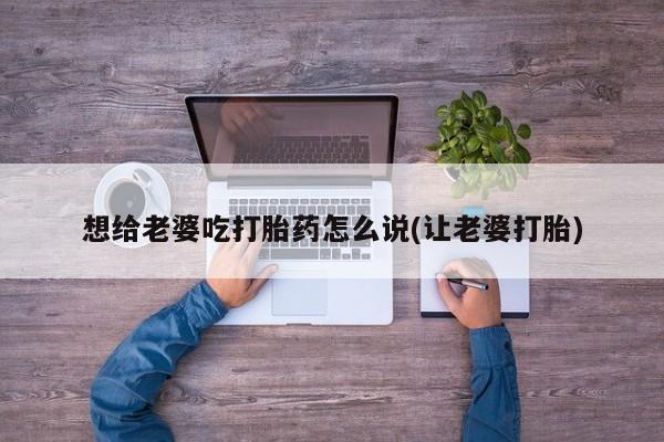 流产药想给老婆吃打胎药怎么说(让老婆打胎)