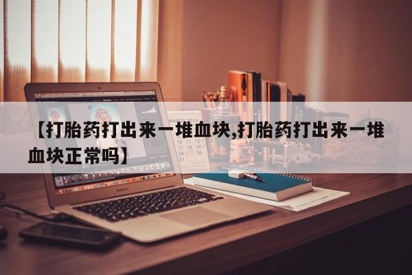 流产药【打胎药打出来一堆血块,打胎药打出来一堆血块正常吗】