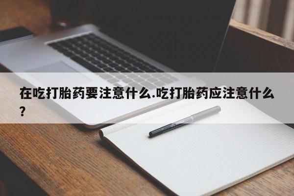 流产药在吃打胎药要注意什么.吃打胎药应注意什么？