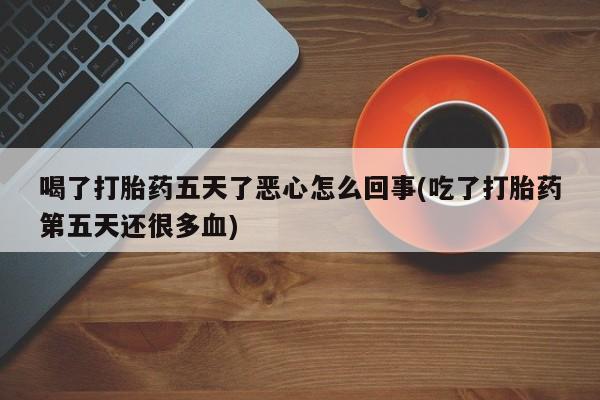 流产药喝了打胎药五天了恶心怎么回事(吃了打胎药第五天还很多血)