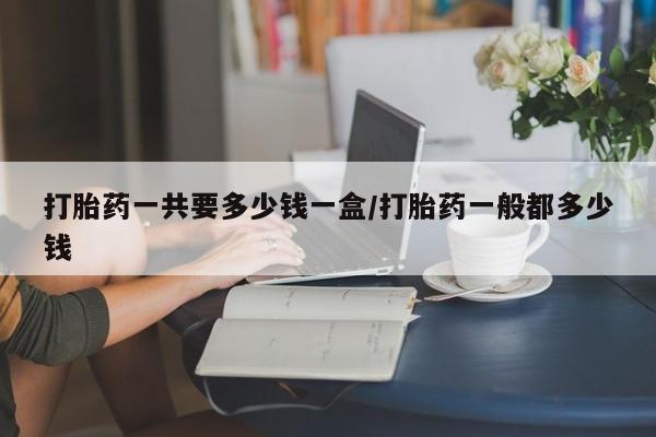 流产药打胎药一共要多少钱一盒/打胎药一般都多少钱