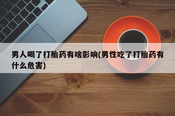 流产药男人喝了打胎药有啥影响(男性吃了打胎药有什么危害)